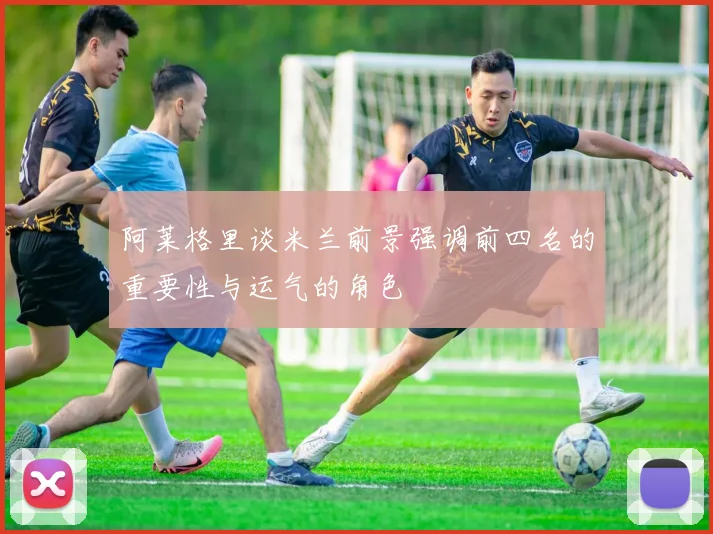 阿莱格里谈米兰前景强调前四名的重要性与运气的角色