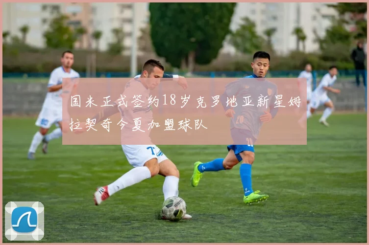 国米正式签约18岁克罗地亚新星姆拉契奇今夏加盟球队