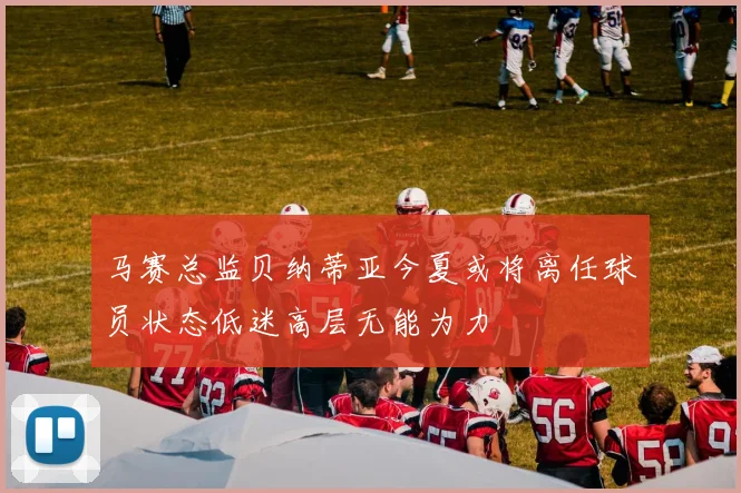 马赛总监贝纳蒂亚今夏或将离任球员状态低迷高层无能为力