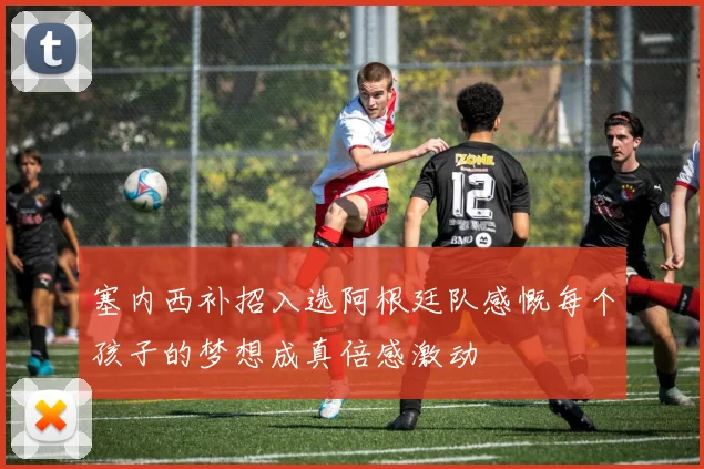 塞内西补招入选阿根廷队感慨每个孩子的梦想成真倍感激动