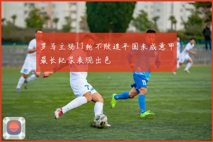 罗马主场11轮不败追平国米成意甲最长纪录表现出色