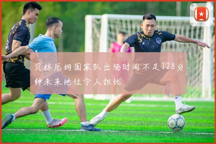 贝林厄姆国家队出场时间不足128分钟未来地位令人担忧