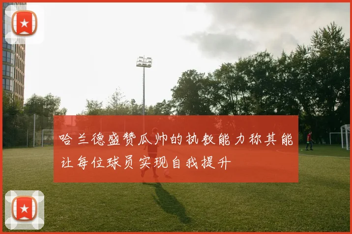 哈兰德盛赞瓜帅的执教能力称其能让每位球员实现自我提升