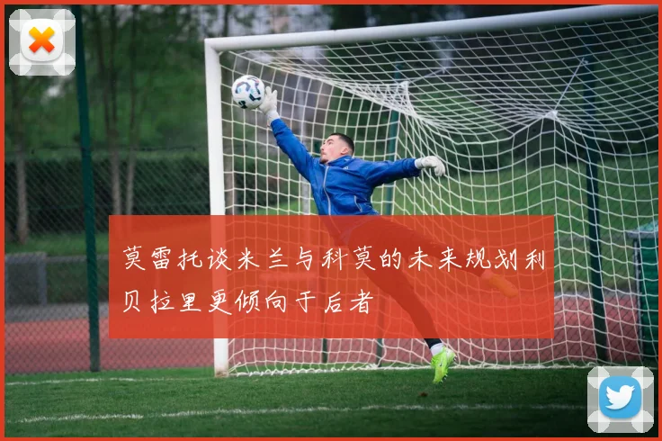 莫雷托谈米兰与科莫的未来规划利贝拉里更倾向于后者