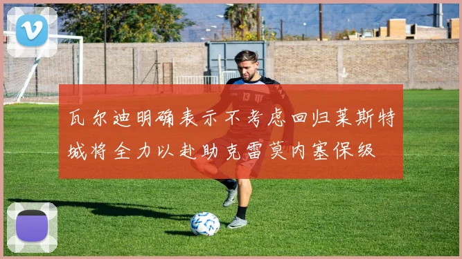 瓦尔迪明确表示不考虑回归莱斯特城将全力以赴助克雷莫内塞保级