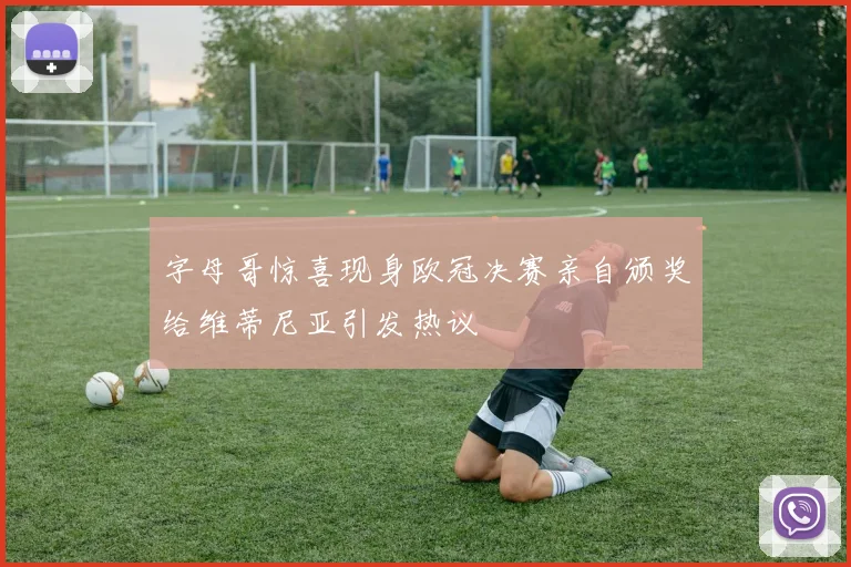 字母哥惊喜现身欧冠决赛亲自颁奖给维蒂尼亚引发热议