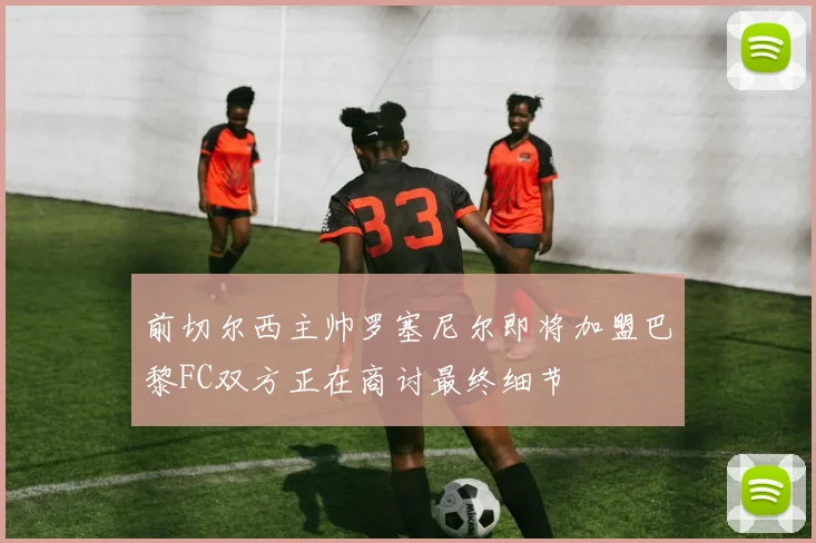 前切尔西主帅罗塞尼尔即将加盟巴黎FC双方正在商讨最终细节