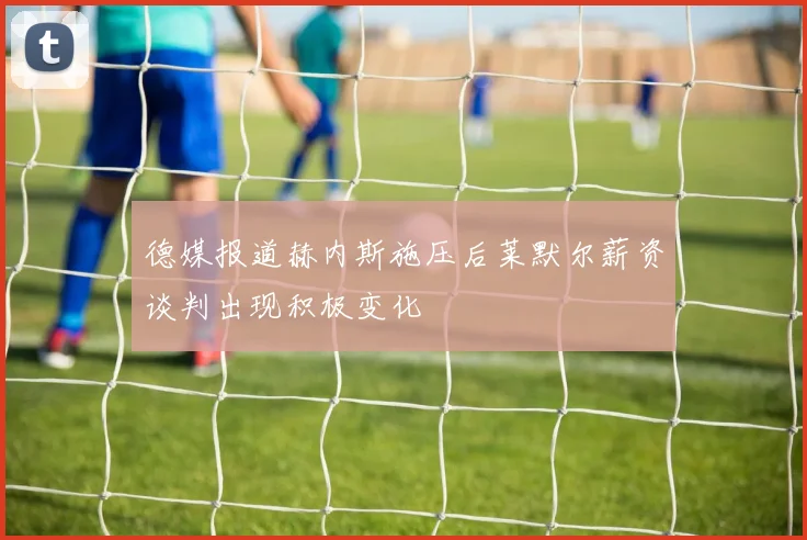 德媒报道赫内斯施压后莱默尔薪资谈判出现积极变化