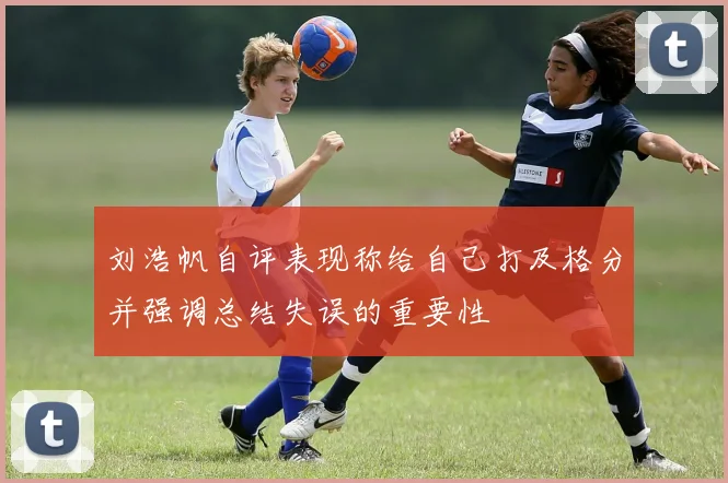 刘浩帆自评表现称给自己打及格分并强调总结失误的重要性