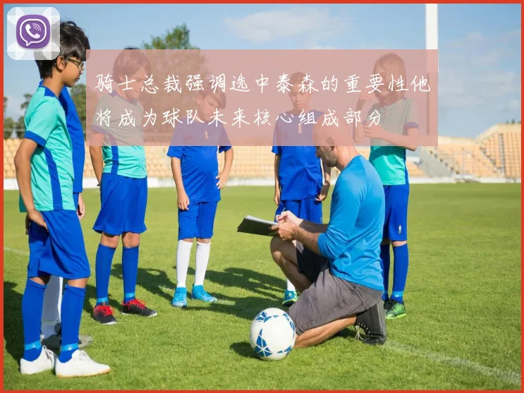 骑士总裁强调选中泰森的重要性他将成为球队未来核心组成部分