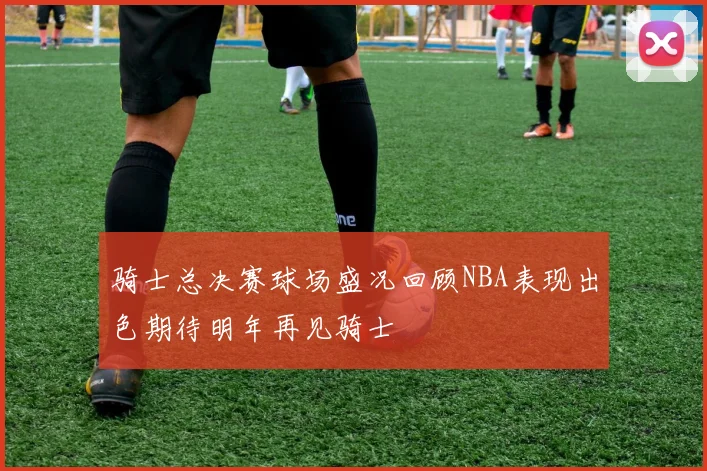 骑士总决赛球场盛况回顾NBA表现出色期待明年再见骑士