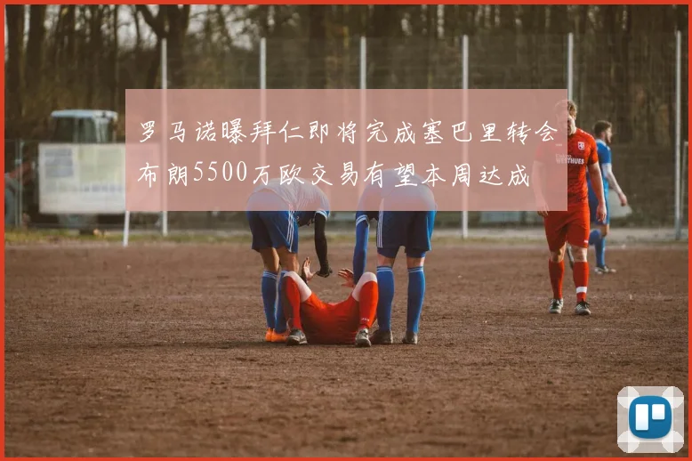 罗马诺曝拜仁即将完成塞巴里转会布朗5500万欧交易有望本周达成