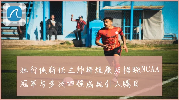 独行侠新任主帅辉煌履历揭晓NCAA冠军与多次四强成就引人瞩目