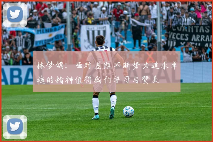 林梦鸽：面对差距不断努力追求卓越的精神值得我们学习与赞美