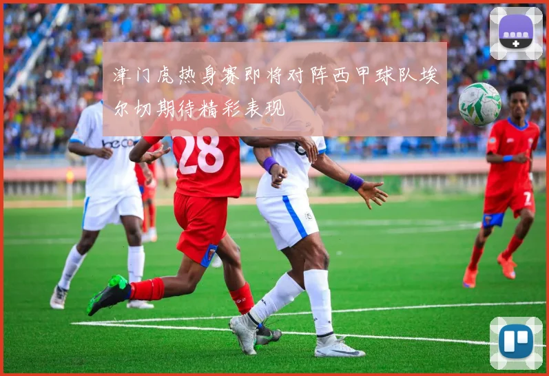 津门虎热身赛即将对阵西甲球队埃尔切期待精彩表现