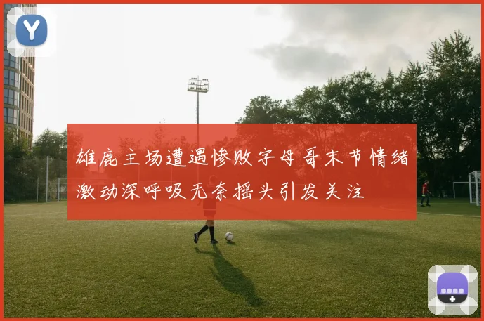 雄鹿主场遭遇惨败字母哥末节情绪激动深呼吸无奈摇头引发关注