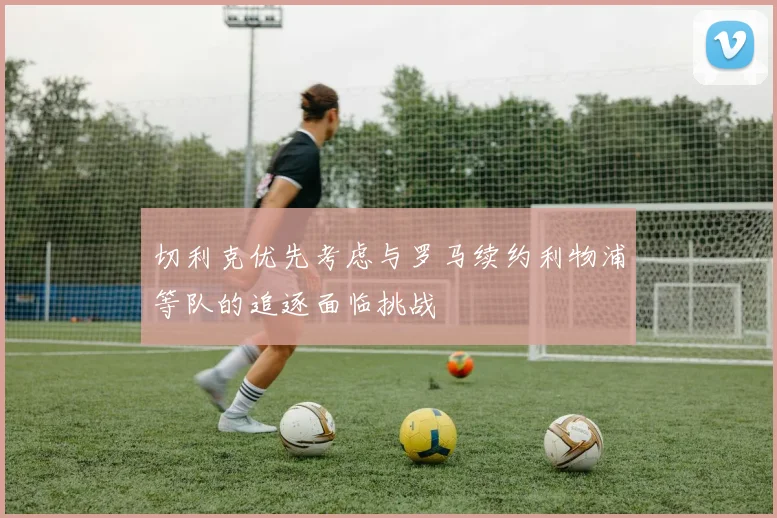 切利克优先考虑与罗马续约利物浦等队的追逐面临挑战