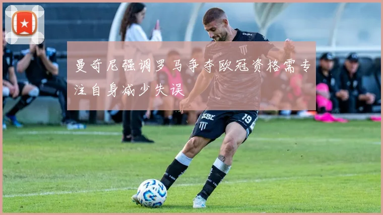 曼奇尼强调罗马争夺欧冠资格需专注自身减少失误
