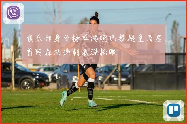 俱乐部身价榜单揭晓巴黎超皇马居首阿森纳热刺表现抢眼