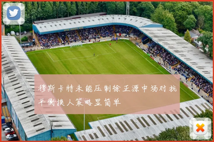 穆斯卡特未能压制徐正源中场对抗平衡换人策略显简单