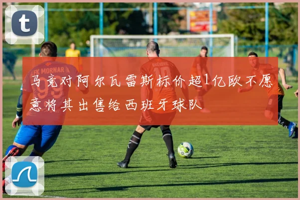 马竞对阿尔瓦雷斯标价超1亿欧不愿意将其出售给西班牙球队